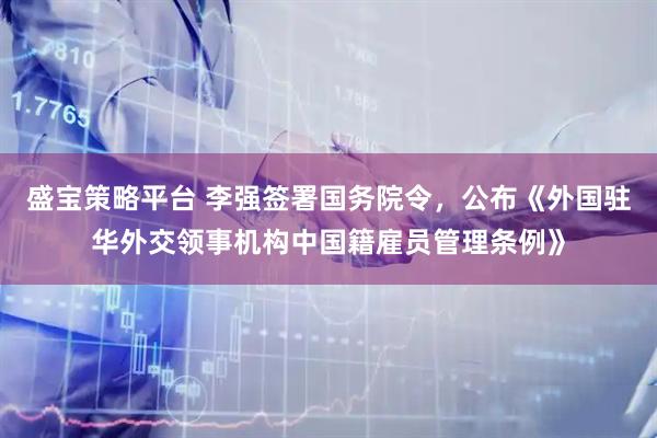 盛宝策略平台 李强签署国务院令，公布《外国驻华外交领事机构中国籍雇员管理条例》