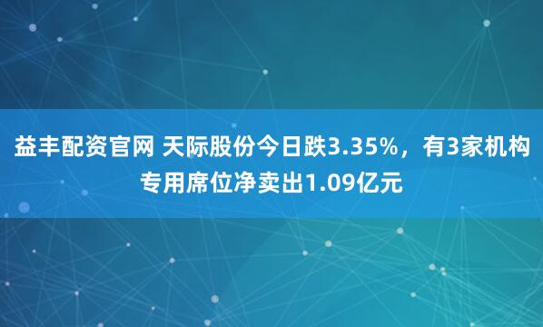 益丰配资官网 天际股份今日跌3.35%，有3家机构专用席位净卖出1.09亿元