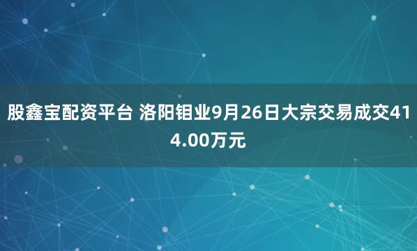 股鑫宝配资平台 洛阳钼业9月26日大宗交易成交414.00万元