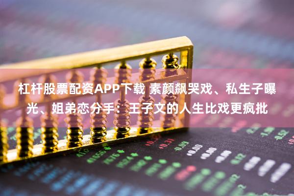 杠杆股票配资APP下载 素颜飙哭戏、私生子曝光、姐弟恋分手：王子文的人生比戏更疯批