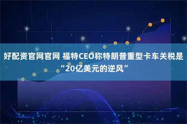 好配资官网官网 福特CEO称特朗普重型卡车关税是“20亿美元的逆风”