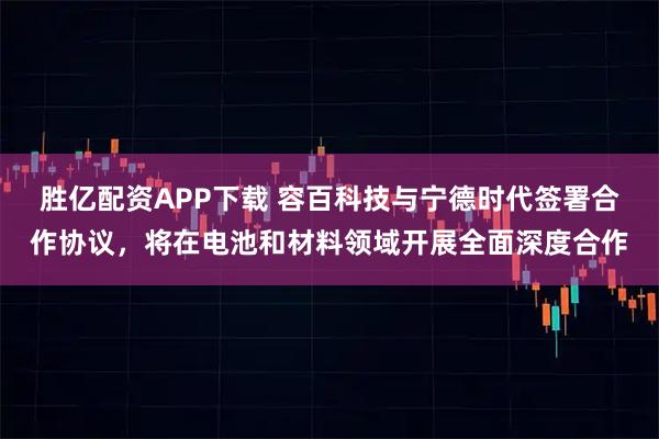 胜亿配资APP下载 容百科技与宁德时代签署合作协议,将在电池和材料领域开展全面深度合作