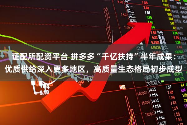 证配所配资平台 拼多多“千亿扶持”半年成果：优质供给深入更多地区，高质量生态格局初步成型