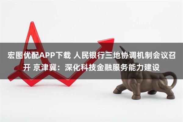宏图优配APP下载 人民银行三地协调机制会议召开 京津冀：深化科技金融服务能力建设