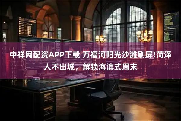 中祥网配资APP下载 万福河阳光沙滩刷屏!菏泽人不出城，解锁海滨式周末