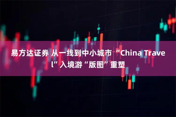 易方达证券 从一线到中小城市 “China Travel”入境游“版图”重塑