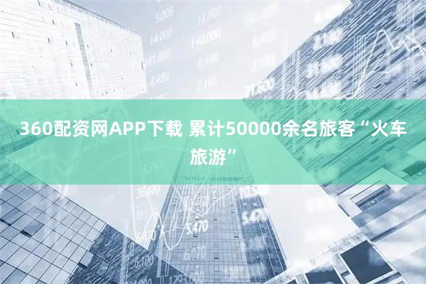 360配资网APP下载 累计50000余名旅客“火车旅游”