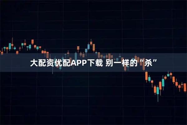 大配资优配APP下载 别一样的“杀”