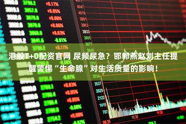 港股T+0配资官网 尿频尿急?邯郸燕赵刘主任提醒警惕“生命腺”对生活质量的影响!