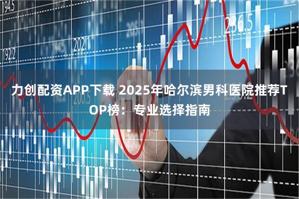力创配资APP下载 2025年哈尔滨男科医院推荐TOP榜:专业选择指南