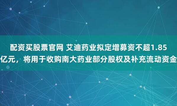 配资买股票官网 艾迪药业拟定增募资不超1.85亿元，将用于收购南大药业部分股权及补充流动资金