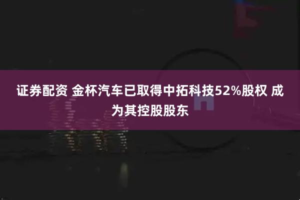 证券配资 金杯汽车已取得中拓科技52%股权 成为其控股股东