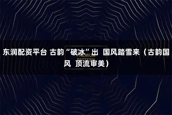 东润配资平台 古韵“破冰”出  国风踏雪来（古韵国风  顶流审美）