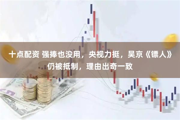 十点配资 强捧也没用，央视力挺，吴京《镖人》仍被抵制，理由出奇一致