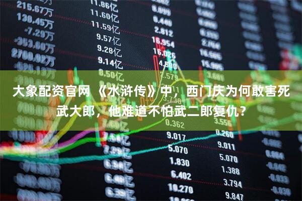 大象配资官网 《水浒传》中，西门庆为何敢害死武大郎，他难道不怕武二郎复仇？