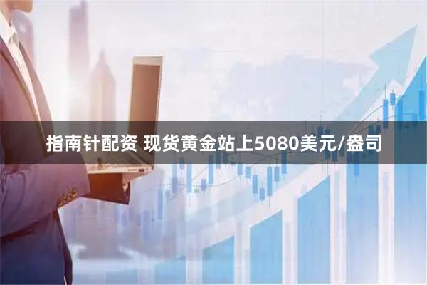 指南针配资 现货黄金站上5080美元/盎司