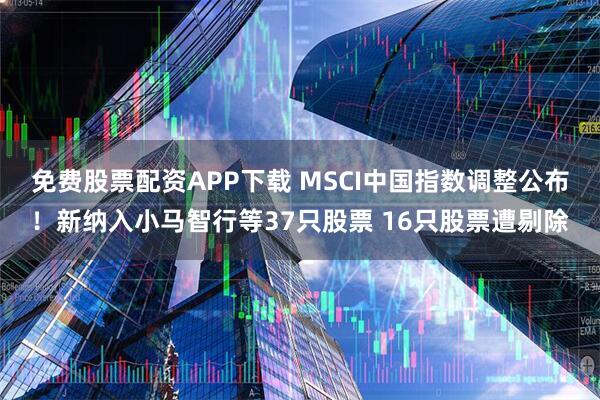 免费股票配资APP下载 MSCI中国指数调整公布！新纳入小马智行等37只股票 16只股票遭剔除