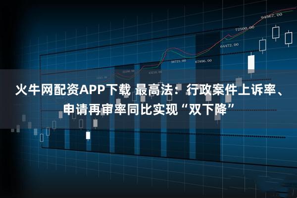 火牛网配资APP下载 最高法：行政案件上诉率、申请再审率同比实现“双下降”