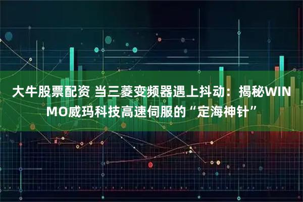 大牛股票配资 当三菱变频器遇上抖动：揭秘WINMO威玛科技高速伺服的“定海神针”