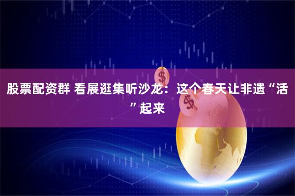 股票配资群 看展逛集听沙龙：这个春天让非遗“活”起来