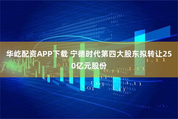 华屹配资APP下载 宁德时代第四大股东拟转让250亿元股份
