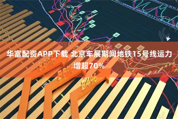 华富配资APP下载 北京车展期间地铁15号线运力增超70%