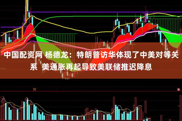 中国配资网 杨德龙：特朗普访华体现了中美对等关系  美通胀再起导致美联储推迟降息