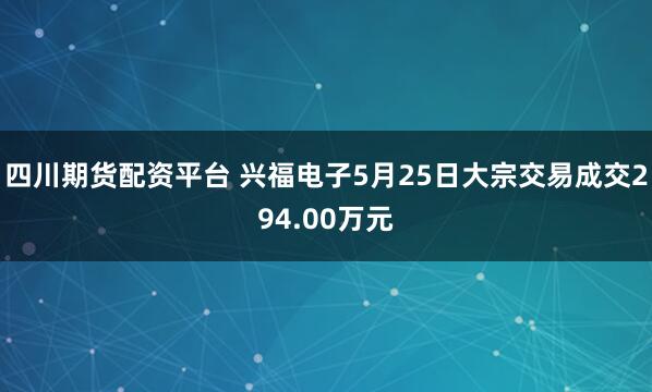 四川期货配资平台 兴福电子5月25日大宗交易成交294.00万元