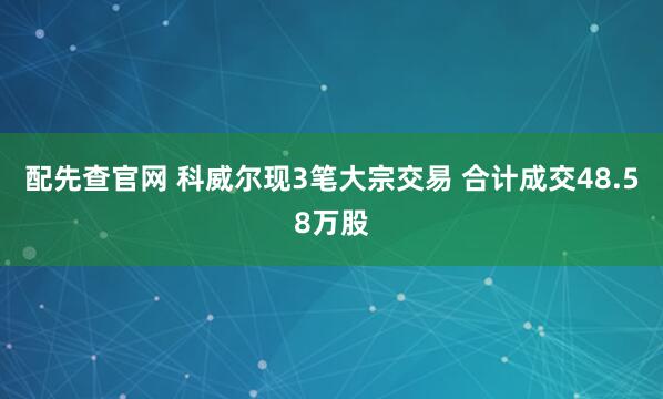 配先查官网 科威尔现3笔大宗交易 合计成交48.58万股