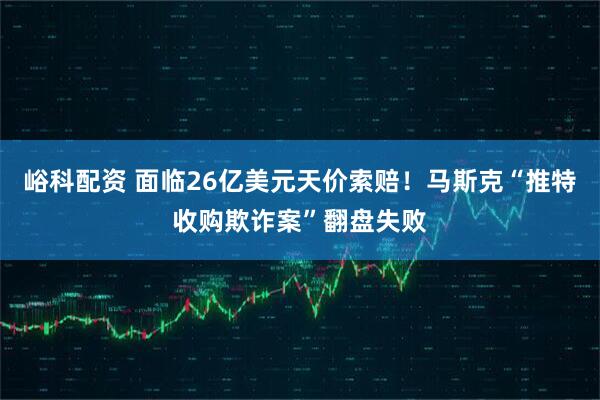 峪科配资 面临26亿美元天价索赔！马斯克“推特收购欺诈案”翻盘失败