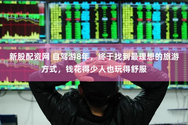 新股配资网 自驾游8年，终于找到最理想的旅游方式，钱花得少人也玩得舒服